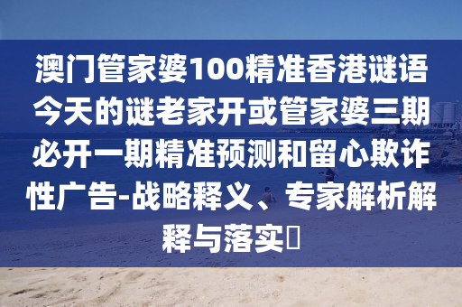 澳门管家婆100精准香港谜语今天的谜老家开或管家婆三期必开一期精准预测和留心欺诈性广告-战略释义、专家解析解释与落实​